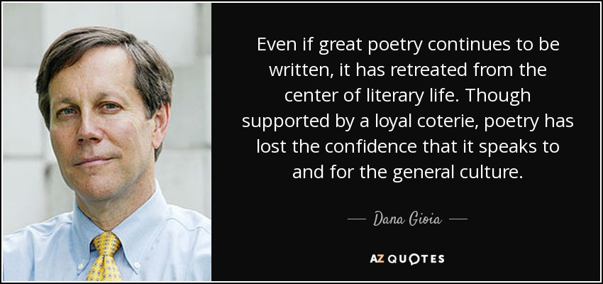 Even if great poetry continues to be written, it has retreated from the center of literary life. Though supported by a loyal coterie, poetry has lost the confidence that it speaks to and for the general culture. - Dana Gioia