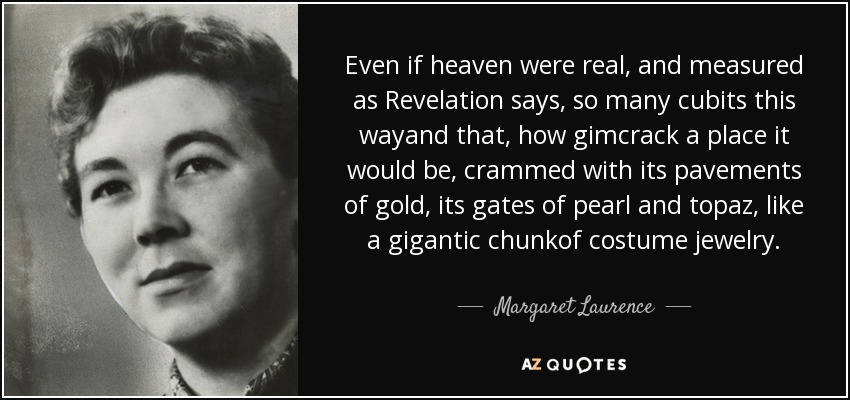 Even if heaven were real, and measured as Revelation says, so many cubits this wayand that, how gimcrack a place it would be, crammed with its pavements of gold, its gates of pearl and topaz, like a gigantic chunkof costume jewelry. - Margaret Laurence