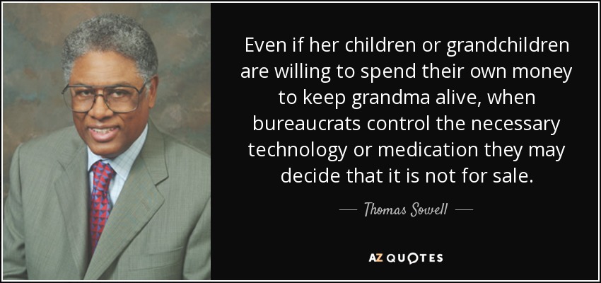 Even if her children or grandchildren are willing to spend their own money to keep grandma alive, when bureaucrats control the necessary technology or medication they may decide that it is not for sale. - Thomas Sowell