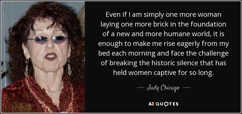Even if I am simply one more woman laying one more brick in the foundation of a new and more humane world, it is enough to make me rise eagerly from my bed each morning and face the challenge of breaking the historic silence that has held women captive for so long. - Judy Chicago