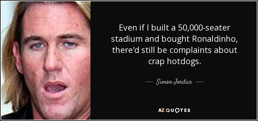 Even if I built a 50,000-seater stadium and bought Ronaldinho, there'd still be complaints about crap hotdogs. - Simon Jordan