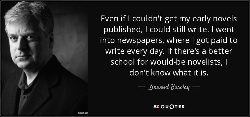 Even if I couldn't get my early novels published, I could still write. I went into newspapers, where I got paid to write every day. If there's a better school for would-be novelists, I don't know what it is. - Linwood Barclay