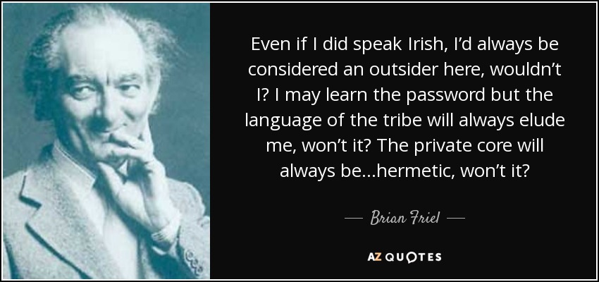 Even if I did speak Irish, I’d always be considered an outsider here, wouldn’t I? I may learn the password but the language of the tribe will always elude me, won’t it? The private core will always be ...hermetic, won’t it? - Brian Friel