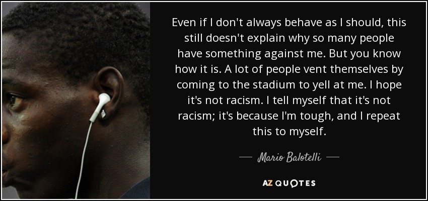 Even if I don't always behave as I should, this still doesn't explain why so many people have something against me. But you know how it is. A lot of people vent themselves by coming to the stadium to yell at me. I hope it's not racism. I tell myself that it's not racism; it's because I'm tough, and I repeat this to myself. - Mario Balotelli