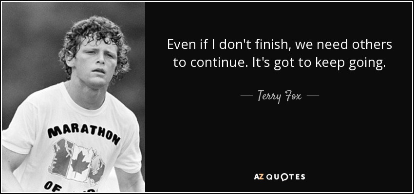 Even if I don't finish, we need others to continue. It's got to keep going. - Terry Fox