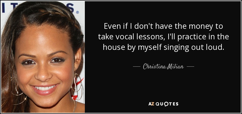 Even if I don't have the money to take vocal lessons, I'll practice in the house by myself singing out loud. - Christina Milian