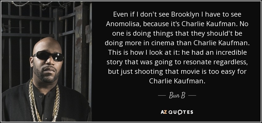 Even if I don't see Brooklyn I have to see Anomolisa, because it's Charlie Kaufman. No one is doing things that they should't be doing more in cinema than Charlie Kaufman. This is how I look at it: he had an incredible story that was going to resonate regardless, but just shooting that movie is too easy for Charlie Kaufman. - Bun B