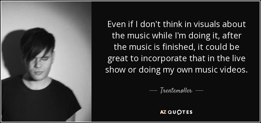 Even if I don't think in visuals about the music while I'm doing it, after the music is finished, it could be great to incorporate that in the live show or doing my own music videos. - Trentemøller