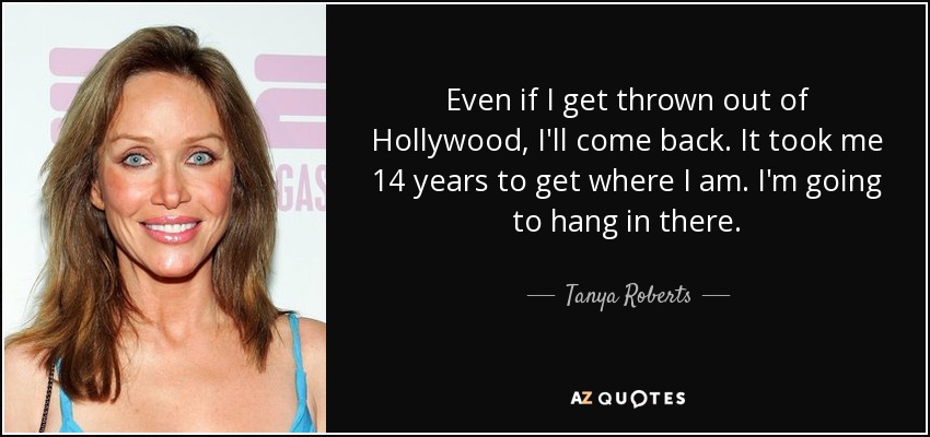 Even if I get thrown out of Hollywood, I'll come back. It took me 14 years to get where I am. I'm going to hang in there. - Tanya Roberts