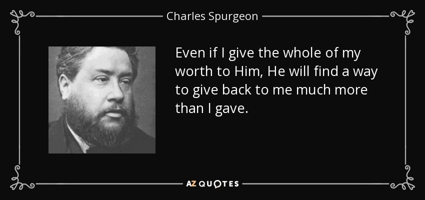 Even if I give the whole of my worth to Him, He will find a way to give back to me much more than I gave. - Charles Spurgeon