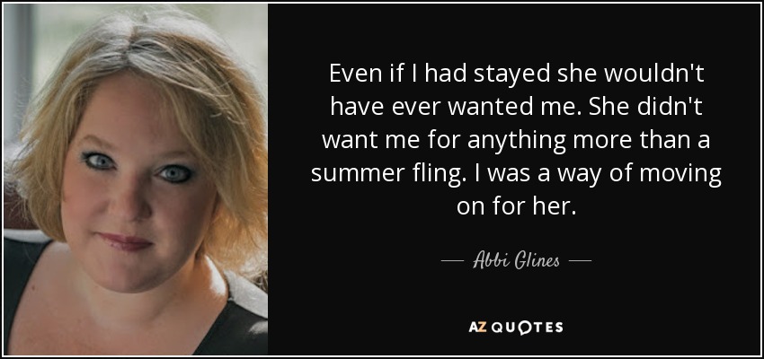 Even if I had stayed she wouldn't have ever wanted me. She didn't want me for anything more than a summer fling. I was a way of moving on for her. - Abbi Glines
