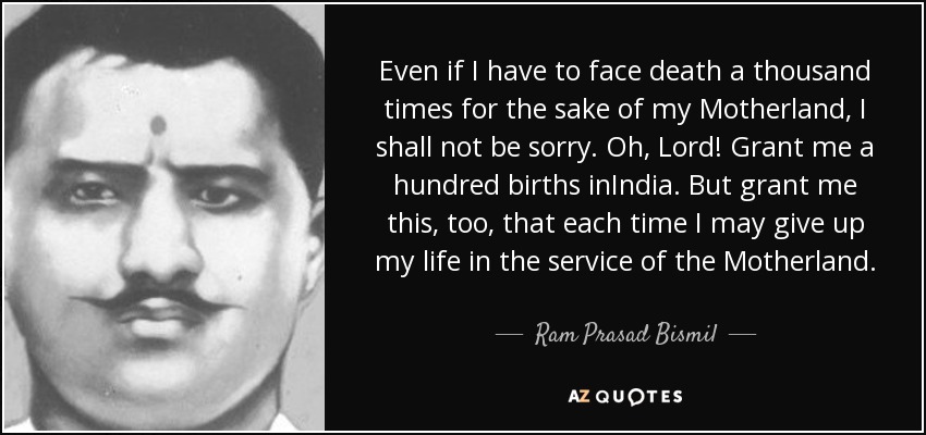 Even if I have to face death a thousand times for the sake of my Motherland, I shall not be sorry. Oh, Lord! Grant me a hundred births inIndia. But grant me this, too, that each time I may give up my life in the service of the Motherland. - Ram Prasad Bismil