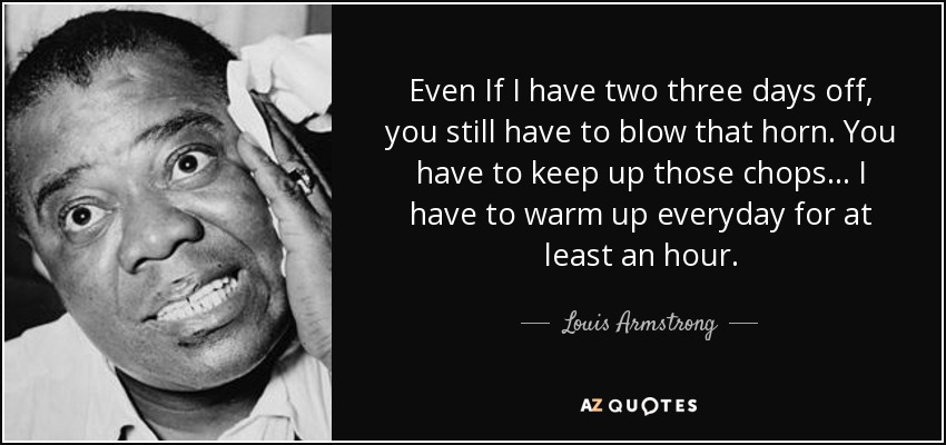 Even If I have two three days off, you still have to blow that horn. You have to keep up those chops... I have to warm up everyday for at least an hour. - Louis Armstrong