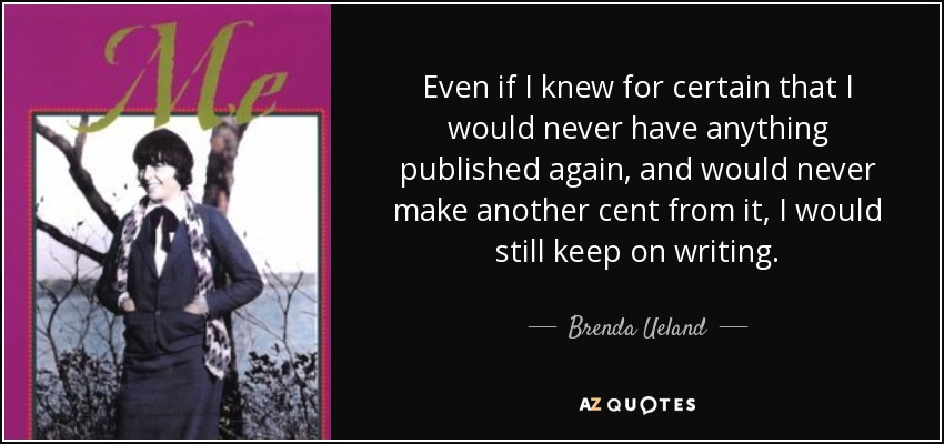 Even if I knew for certain that I would never have anything published again, and would never make another cent from it, I would still keep on writing. - Brenda Ueland