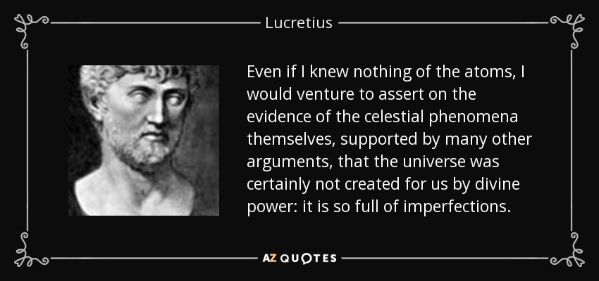 Even if I knew nothing of the atoms, I would venture to assert on the evidence of the celestial phenomena themselves, supported by many other arguments, that the universe was certainly not created for us by divine power: it is so full of imperfections. - Lucretius