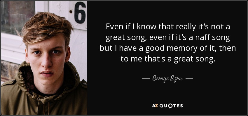 Even if I know that really it's not a great song, even if it's a naff song but I have a good memory of it, then to me that's a great song. - George Ezra