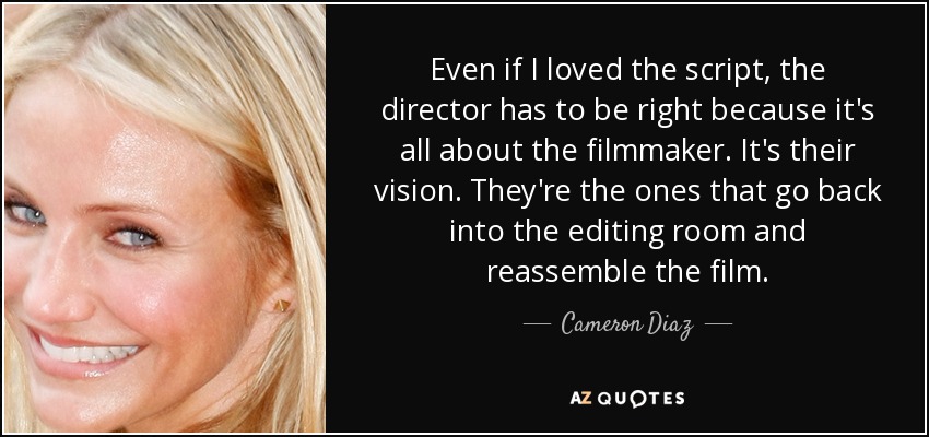 Even if I loved the script, the director has to be right because it's all about the filmmaker. It's their vision. They're the ones that go back into the editing room and reassemble the film. - Cameron Diaz