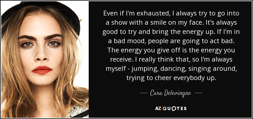 Even if I'm exhausted, I always try to go into a show with a smile on my face. It's always good to try and bring the energy up. If I'm in a bad mood, people are going to act bad. The energy you give off is the energy you receive. I really think that, so I'm always myself - jumping, dancing, singing around, trying to cheer everybody up. - Cara Delevingne