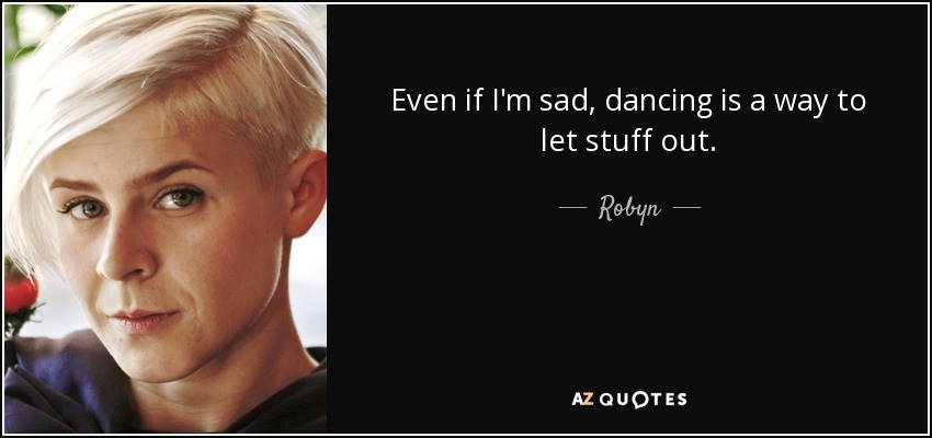 Even if I'm sad, dancing is a way to let stuff out. - Robyn