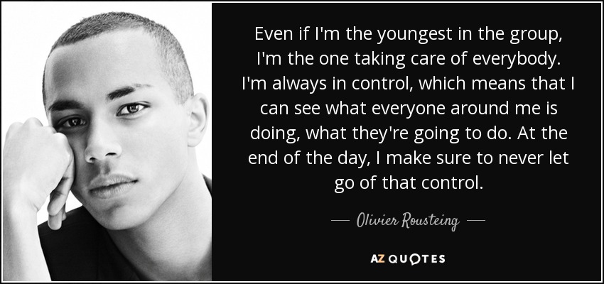 Even if I'm the youngest in the group, I'm the one taking care of everybody. I'm always in control, which means that I can see what everyone around me is doing, what they're going to do. At the end of the day, I make sure to never let go of that control. - Olivier Rousteing