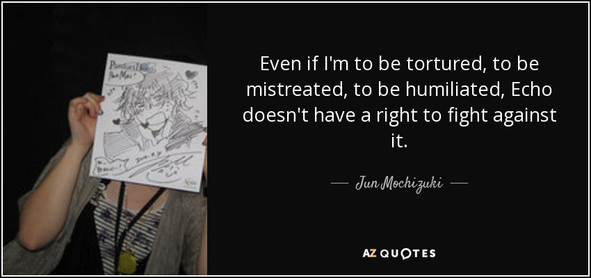 Even if I'm to be tortured, to be mistreated, to be humiliated, Echo doesn't have a right to fight against it. - Jun Mochizuki