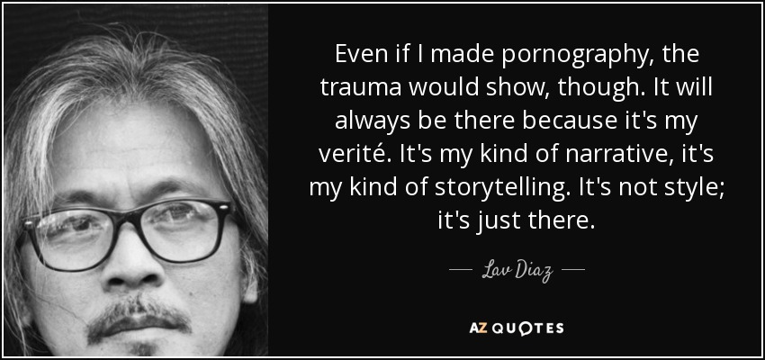 Even if I made pornography, the trauma would show, though. It will always be there because it's my verité. It's my kind of narrative, it's my kind of storytelling. It's not style; it's just there. - Lav Diaz