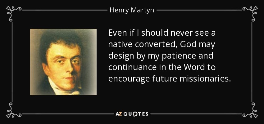 Even if I should never see a native converted, God may design by my patience and continuance in the Word to encourage future missionaries. - Henry Martyn