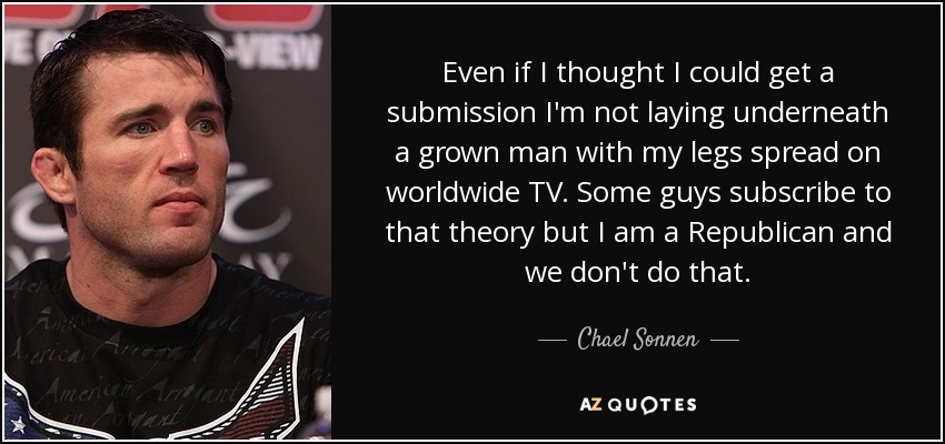 Even if I thought I could get a submission I'm not laying underneath a grown man with my legs spread on worldwide TV. Some guys subscribe to that theory but I am a Republican and we don't do that. - Chael Sonnen