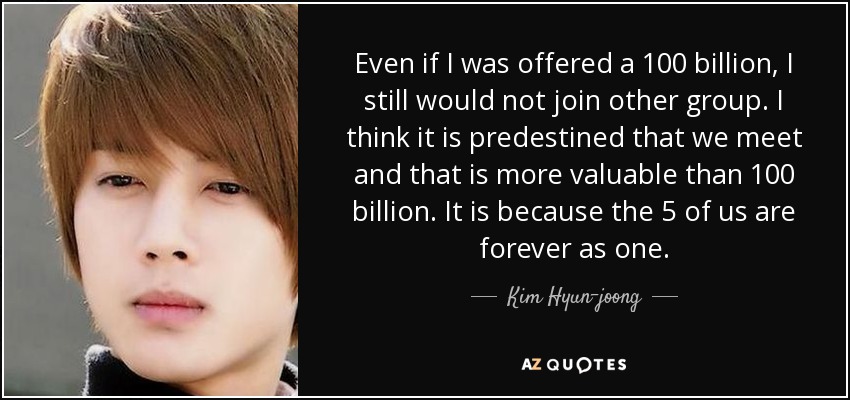 Even if I was offered a 100 billion , I still would not join other group . I think it is predestined that we meet and that is more valuable than 100 billion . It is because the 5 of us are forever as one . - Kim Hyun-joong