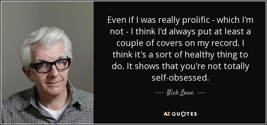 Even if I was really prolific - which I'm not - I think I'd always put at least a couple of covers on my record. I think it's a sort of healthy thing to do. It shows that you're not totally self-obsessed. - Nick Lowe