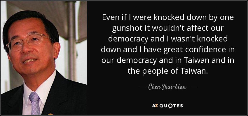 Even if I were knocked down by one gunshot it wouldn't affect our democracy and I wasn't knocked down and I have great confidence in our democracy and in Taiwan and in the people of Taiwan. - Chen Shui-bian