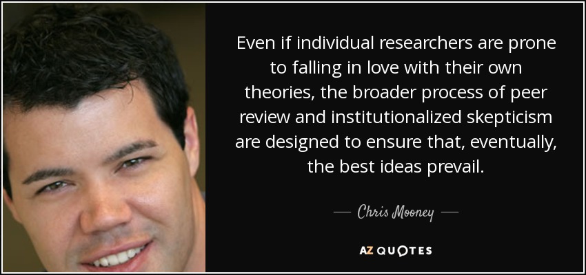 Even if individual researchers are prone to falling in love with their own theories, the broader process of peer review and institutionalized skepticism are designed to ensure that, eventually, the best ideas prevail. - Chris Mooney