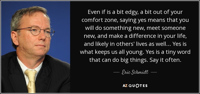 Even if is a bit edgy, a bit out of your comfort zone, saying yes means that you will do something new, meet someone new, and make a difference in your life, and likely in others' lives as well... Yes is what keeps us all young. Yes is a tiny word that can do big things. Say it often. - Eric Schmidt