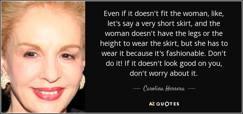 Even if it doesn't fit the woman, like, let's say a very short skirt, and the woman doesn't have the legs or the height to wear the skirt, but she has to wear it because it's fashionable. Don't do it! If it doesn't look good on you, don't worry about it. - Carolina Herrera