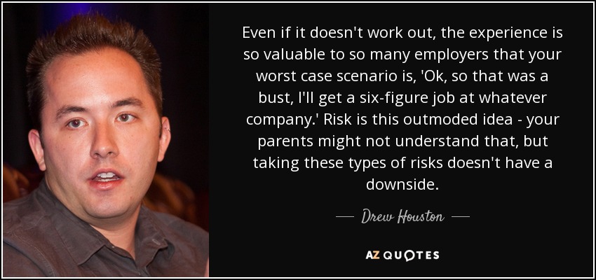 Even if it doesn't work out, the experience is so valuable to so many employers that your worst case scenario is, 'Ok, so that was a bust, I'll get a six-figure job at whatever company.' Risk is this outmoded idea - your parents might not understand that, but taking these types of risks doesn't have a downside. - Drew Houston
