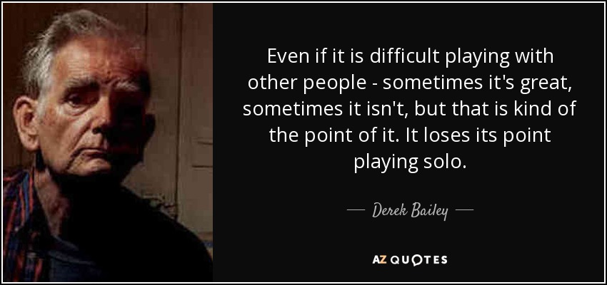 Even if it is difficult playing with other people - sometimes it's great, sometimes it isn't, but that is kind of the point of it. It loses its point playing solo. - Derek Bailey
