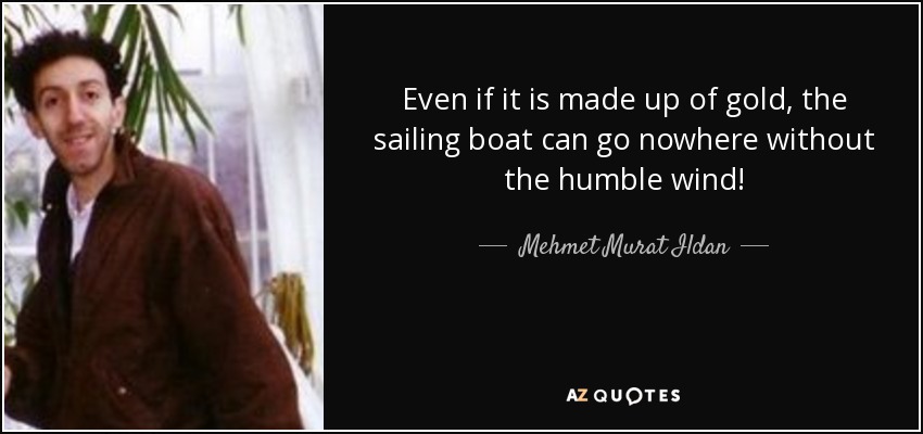 Even if it is made up of gold, the sailing boat can go nowhere without the humble wind! - Mehmet Murat Ildan