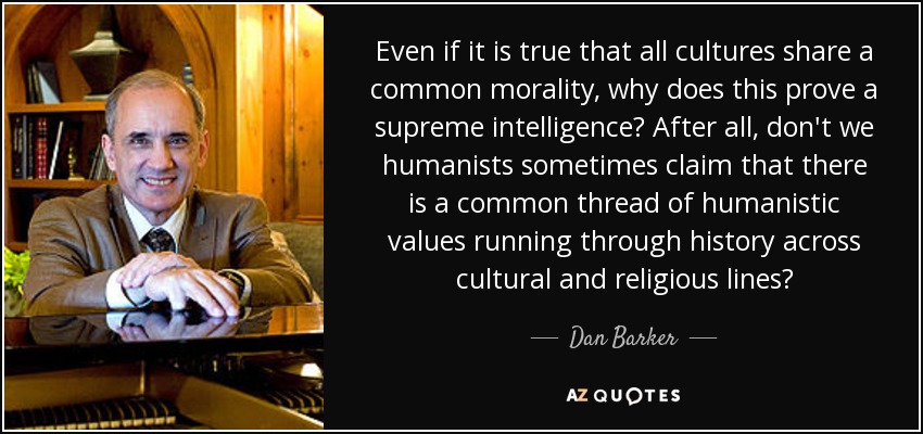 Even if it is true that all cultures share a common morality, why does this prove a supreme intelligence? After all, don't we humanists sometimes claim that there is a common thread of humanistic values running through history across cultural and religious lines? - Dan Barker