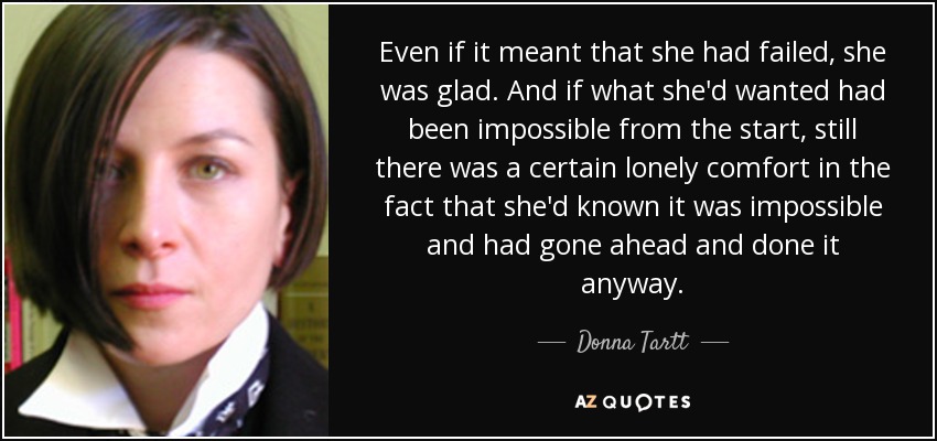 Even if it meant that she had failed, she was glad. And if what she'd wanted had been impossible from the start, still there was a certain lonely comfort in the fact that she'd known it was impossible and had gone ahead and done it anyway. - Donna Tartt