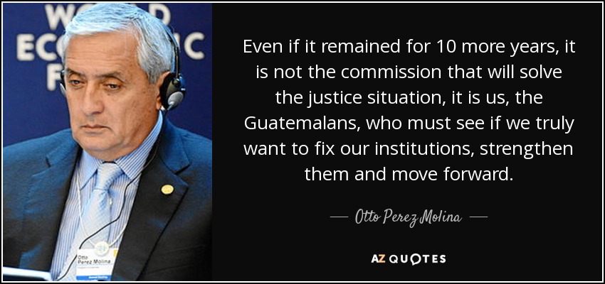 Even if it remained for 10 more years, it is not the commission that will solve the justice situation, it is us, the Guatemalans, who must see if we truly want to fix our institutions, strengthen them and move forward. - Otto Perez Molina