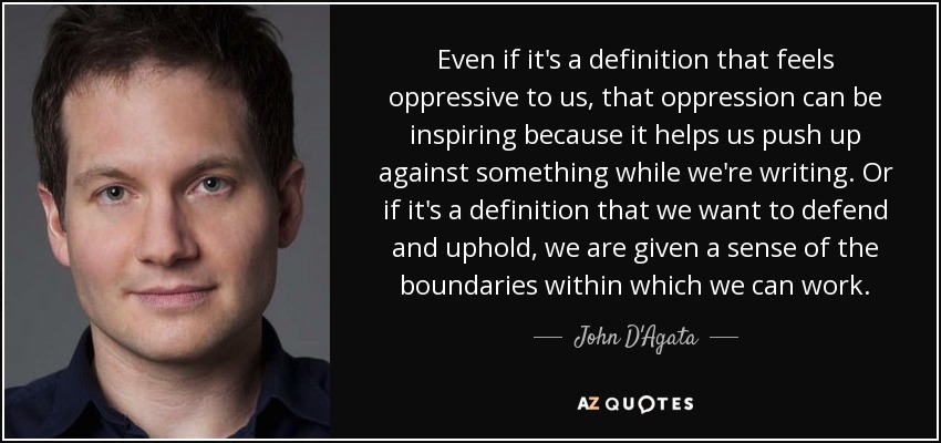 Even if it's a definition that feels oppressive to us, that oppression can be inspiring because it helps us push up against something while we're writing. Or if it's a definition that we want to defend and uphold, we are given a sense of the boundaries within which we can work. - John D'Agata