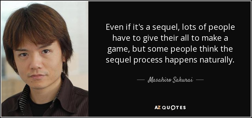 Even if it's a sequel, lots of people have to give their all to make a game, but some people think the sequel process happens naturally. - Masahiro Sakurai