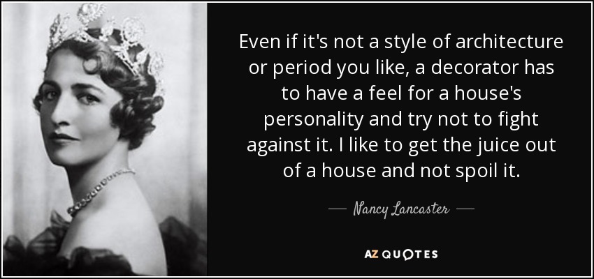 Even if it's not a style of architecture or period you like, a decorator has to have a feel for a house's personality and try not to fight against it. I like to get the juice out of a house and not spoil it. - Nancy Lancaster