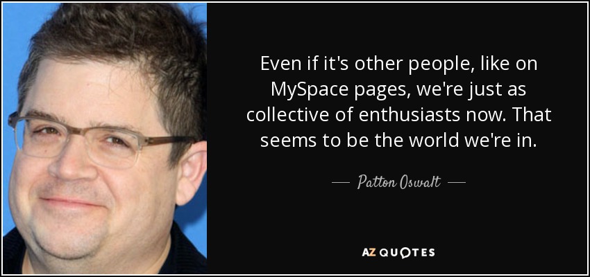 Even if it's other people, like on MySpace pages, we're just as collective of enthusiasts now. That seems to be the world we're in. - Patton Oswalt