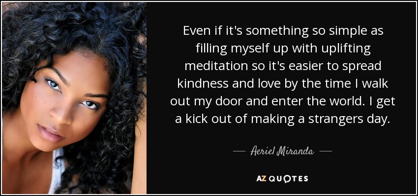 Even if it's something so simple as filling myself up with uplifting meditation so it's easier to spread kindness and love by the time I walk out my door and enter the world. I get a kick out of making a strangers day. - Aeriel Miranda