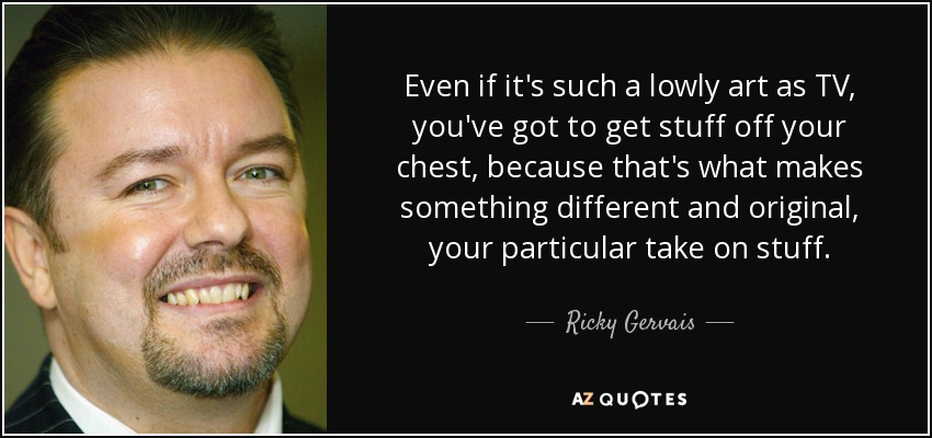 Even if it's such a lowly art as TV, you've got to get stuff off your chest, because that's what makes something different and original, your particular take on stuff. - Ricky Gervais