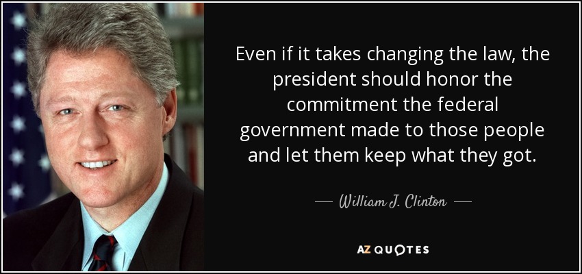 Even if it takes changing the law, the president should honor the commitment the federal government made to those people and let them keep what they got. - William J. Clinton