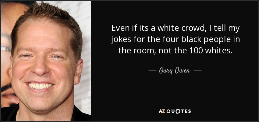 Even if its a white crowd, I tell my jokes for the four black people in the room, not the 100 whites. - Gary Owen