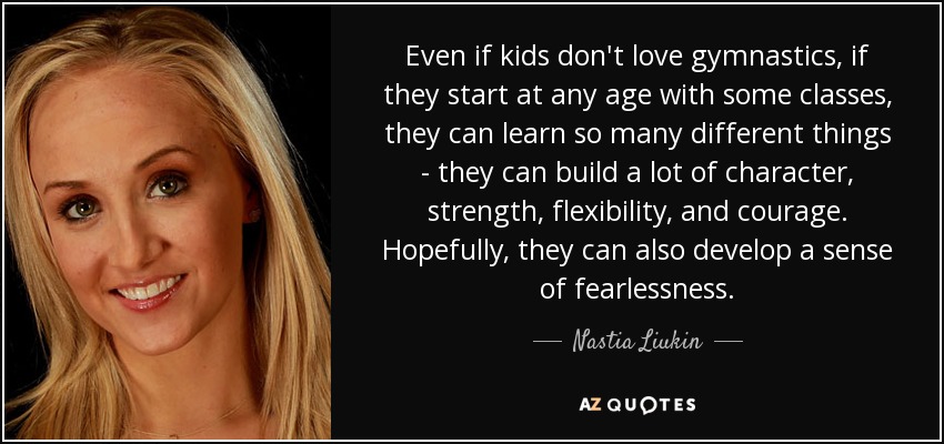Even if kids don't love gymnastics, if they start at any age with some classes, they can learn so many different things - they can build a lot of character, strength, flexibility, and courage. Hopefully, they can also develop a sense of fearlessness. - Nastia Liukin