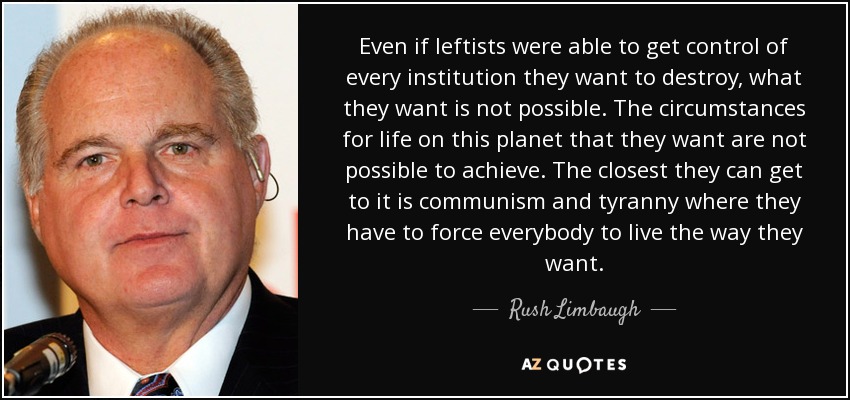 Even if leftists were able to get control of every institution they want to destroy, what they want is not possible. The circumstances for life on this planet that they want are not possible to achieve. The closest they can get to it is communism and tyranny where they have to force everybody to live the way they want. - Rush Limbaugh